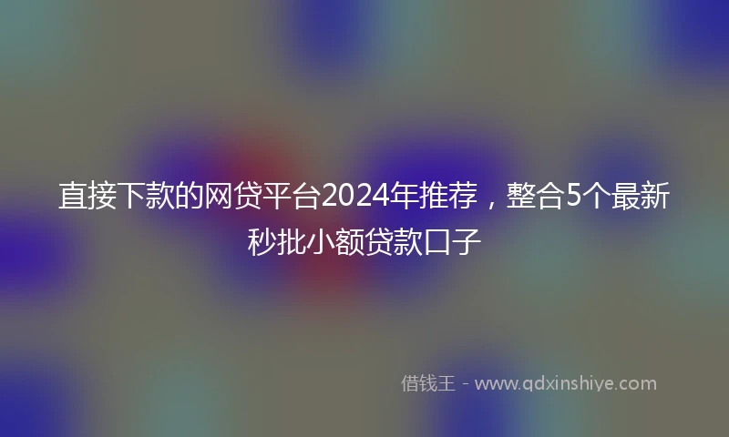 直接下款的网贷平台2024年推荐，整合5个最新秒批小额贷款口子