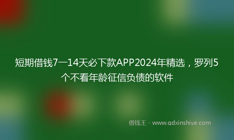 短期借钱7一14天必下款APP2024年精选，罗列5个不看年龄征信负债的软件