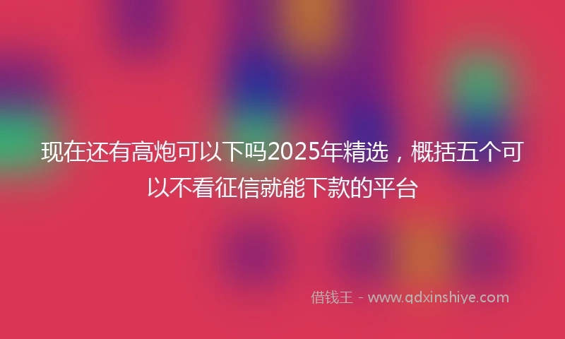 现在还有高炮可以下吗2025年精选，概括五个可以不看征信就能下款的平台