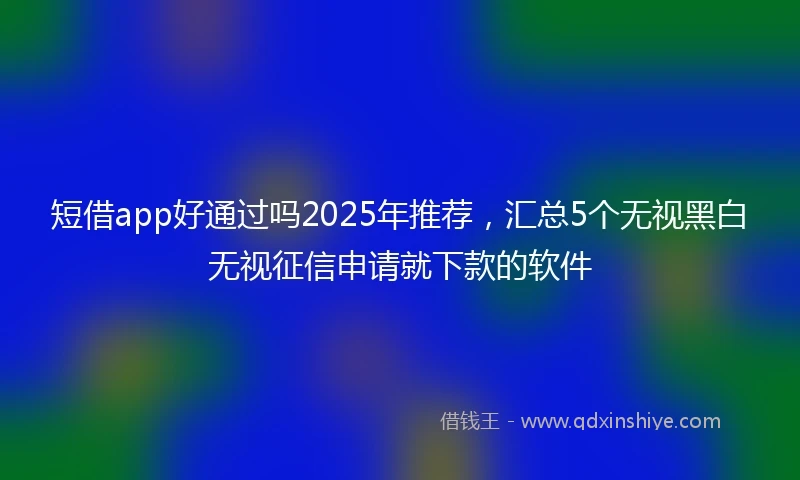 短借app好通过吗2025年推荐，汇总5个无视黑白无视征信申请就下款的软件