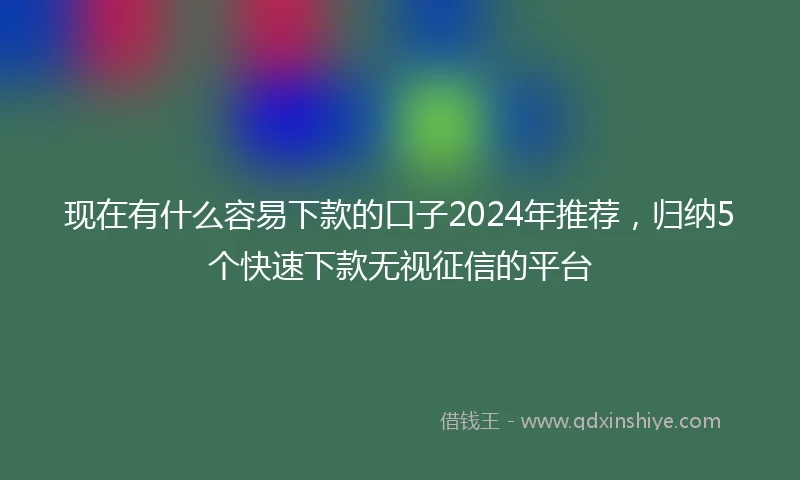 现在有什么容易下款的口子2024年推荐，归纳5个快速下款无视征信的平台