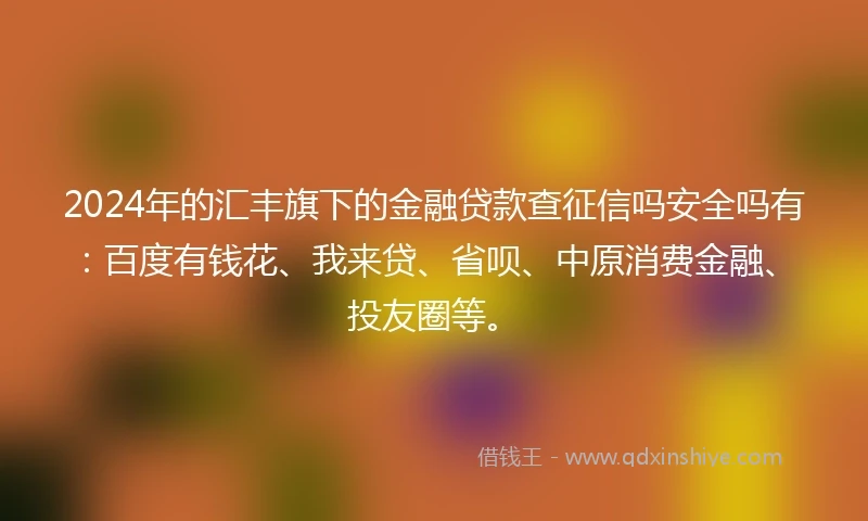2024年的汇丰旗下的金融贷款查征信吗安全吗有：百度有钱花、我来贷、省呗、中原消费金融、投友圈等。