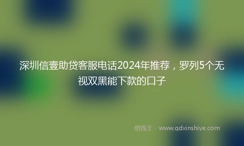深圳信壹助贷客服电话2024年推荐，罗列5个无视双黑能下款的口子