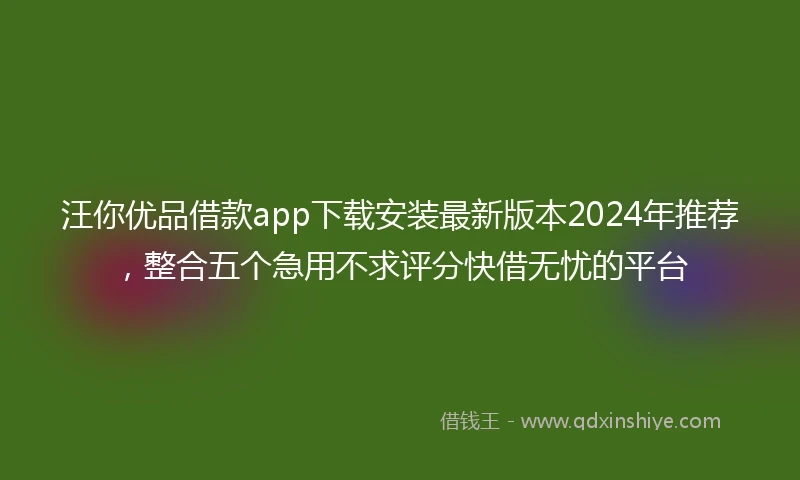 汪你优品借款app下载安装最新版本2024年推荐，整合五个急用不求评分快借无忧的平台