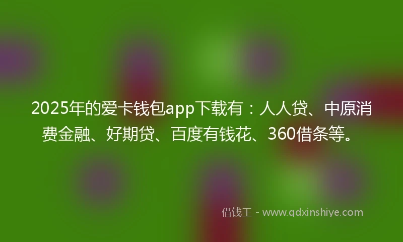 2025年的爱卡钱包app下载有：人人贷、中原消费金融、好期贷、百度有钱花、360借条等。