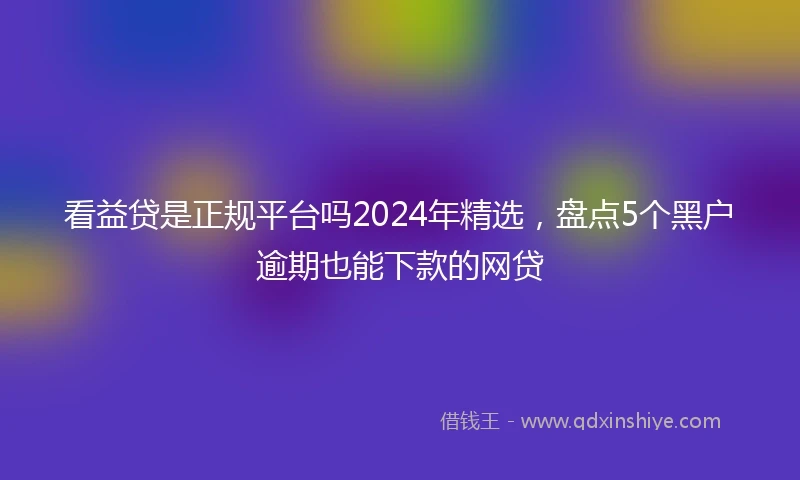 看益贷是正规平台吗2024年精选，盘点5个黑户逾期也能下款的网贷