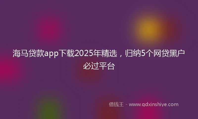 海马贷款app下载2025年精选，归纳5个网贷黑户必过平台