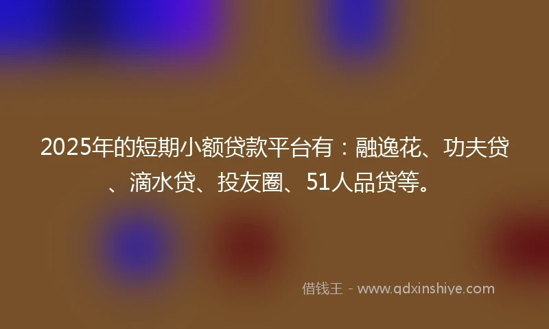 2025年的短期小额贷款平台有：融逸花、功夫贷、滴水贷、投友圈、51人品贷等。
