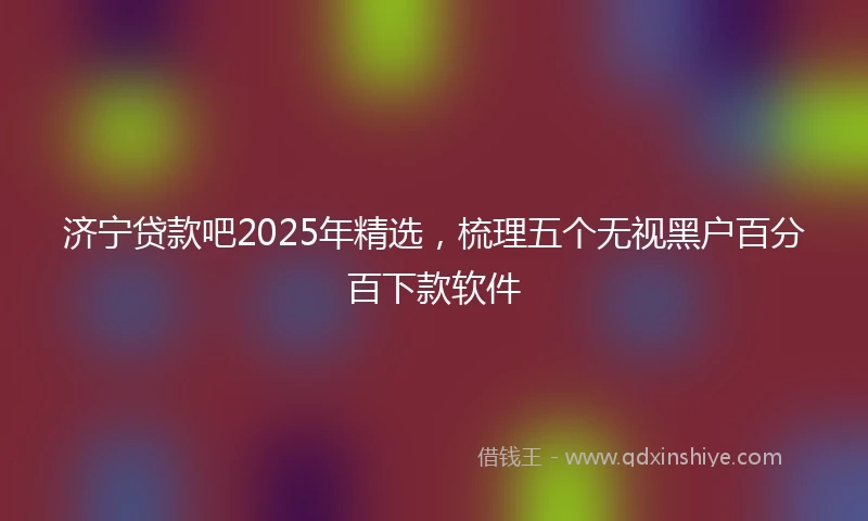 济宁贷款吧2025年精选，梳理五个无视黑户百分百下款软件