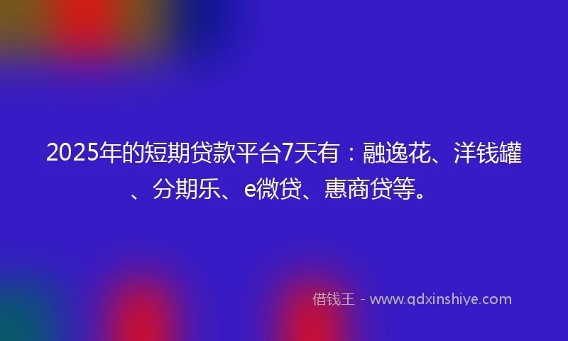 2025年的短期贷款平台7天有：融逸花、洋钱罐、分期乐、e微贷、惠商贷等。