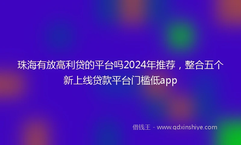 珠海有放高利贷的平台吗2024年推荐，整合五个新上线贷款平台门槛低app