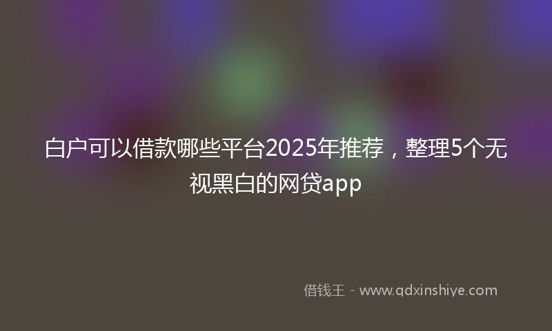 白户可以借款哪些平台2025年推荐，整理5个无视黑白的网贷app