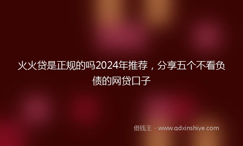 火火贷是正规的吗2024年推荐，分享五个不看负债的网贷口子