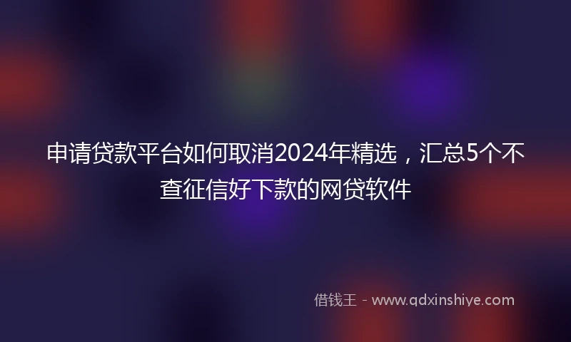 申请贷款平台如何取消2024年精选，汇总5个不查征信好下款的网贷软件