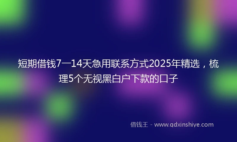 短期借钱7一14天急用联系方式2025年精选，梳理5个无视黑白户下款的口子