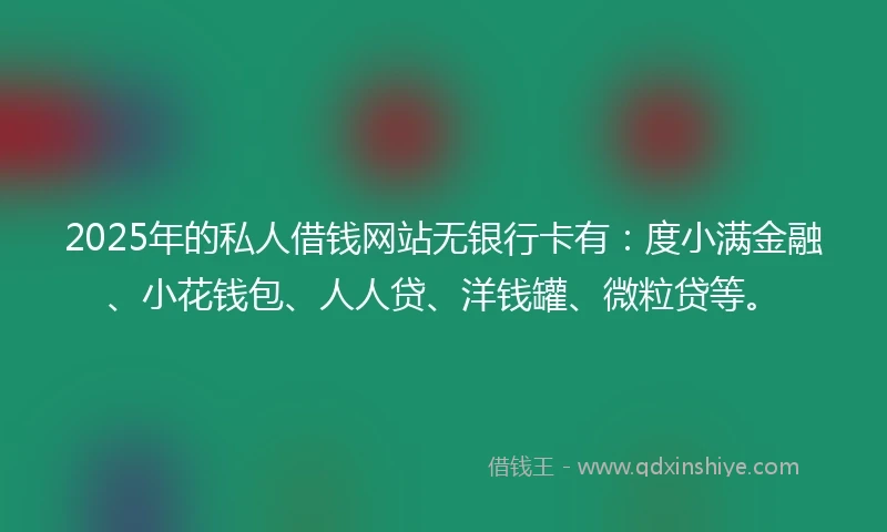 2025年的私人借钱网站无银行卡有：度小满金融、小花钱包、人人贷、洋钱罐、微粒贷等。