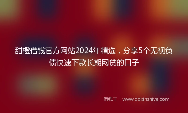 甜橙借钱官方网站2024年精选，分享5个无视负债快速下款长期网贷的口子