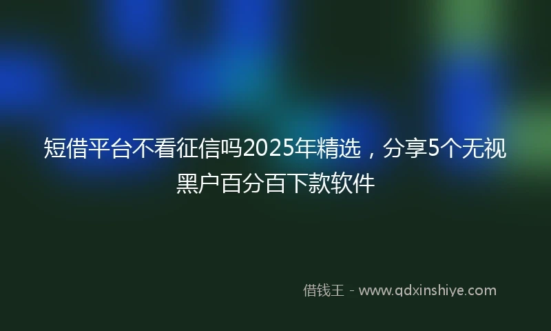 短借平台不看征信吗2025年精选，分享5个无视黑户百分百下款软件