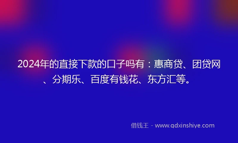 2024年的直接下款的口子吗有：惠商贷、团贷网、分期乐、百度有钱花、东方汇等。