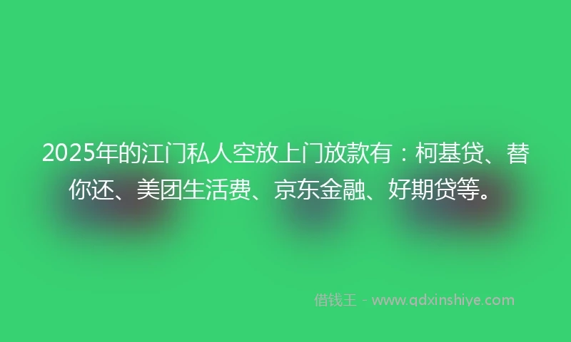 2025年的江门私人空放上门放款有：柯基贷、替你还、美团生活费、京东金融、好期贷等。