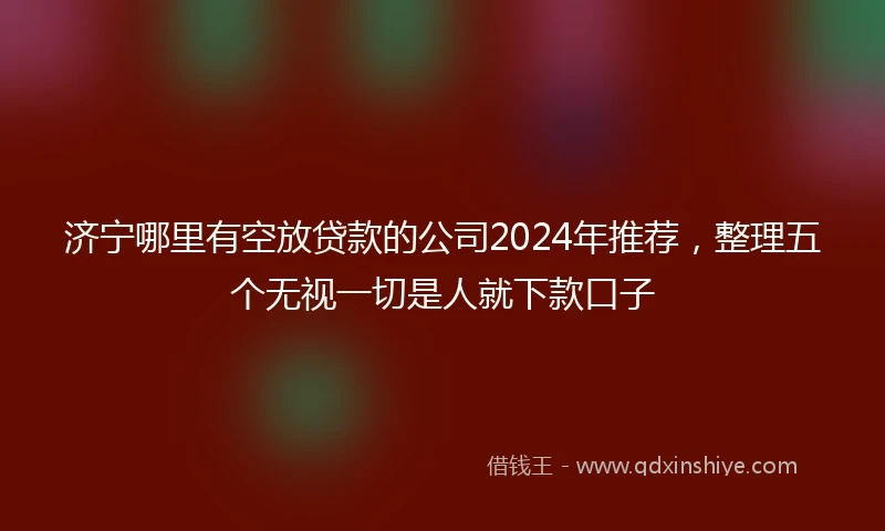 济宁哪里有空放贷款的公司2024年推荐，整理五个无视一切是人就下款口子