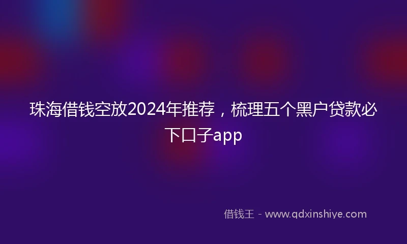 珠海借钱空放2024年推荐，梳理五个黑户贷款必下口子app