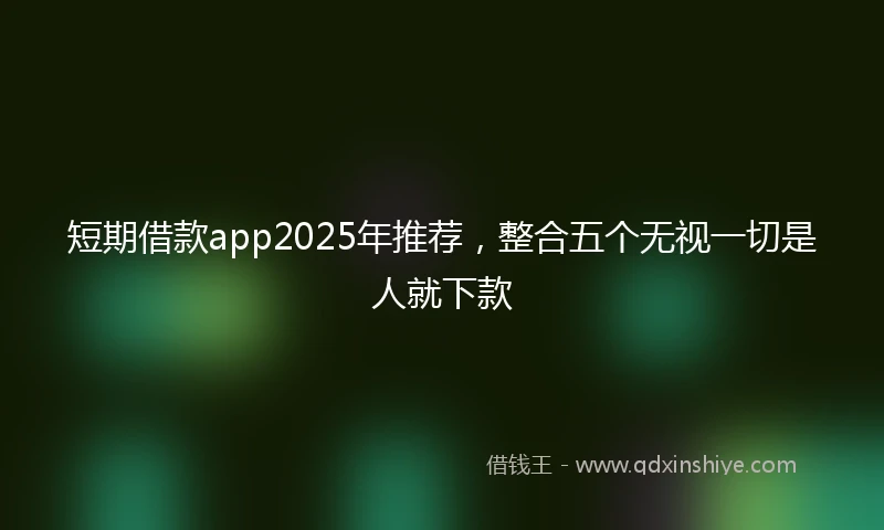短期借款app2025年推荐，整合五个无视一切是人就下款