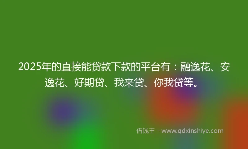 2025年的直接能贷款下款的平台有：融逸花、安逸花、好期贷、我来贷、你我贷等。