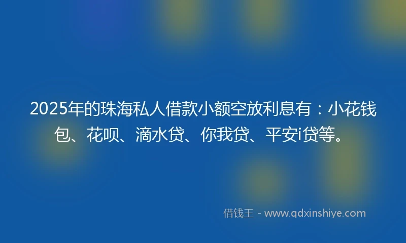 2025年的珠海私人借款小额空放利息有：小花钱包、花呗、滴水贷、你我贷、平安i贷等。