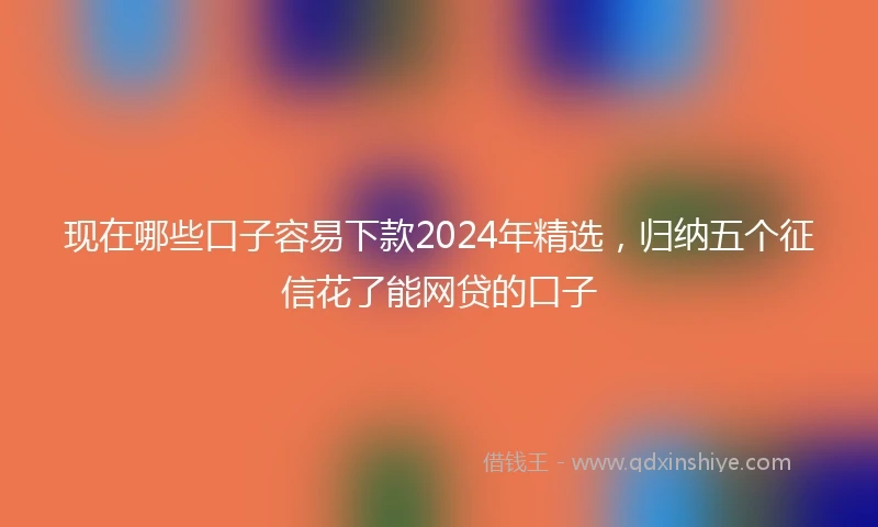现在哪些口子容易下款2024年精选，归纳五个征信花了能网贷的口子