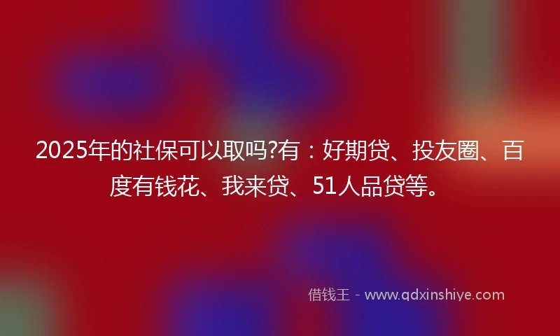 2025年的社保可以取吗?有：好期贷、投友圈、百度有钱花、我来贷、51人品贷等。