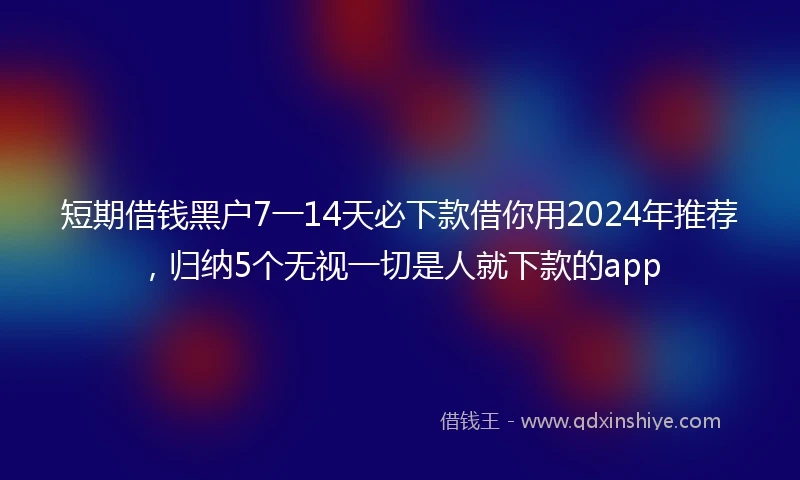 短期借钱黑户7一14天必下款借你用2024年推荐，归纳5个无视一切是人就下款的app