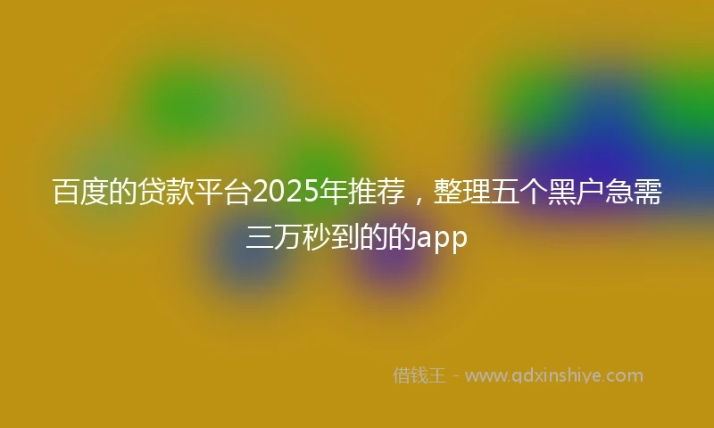 百度的贷款平台2025年推荐，整理五个黑户急需三万秒到的的app