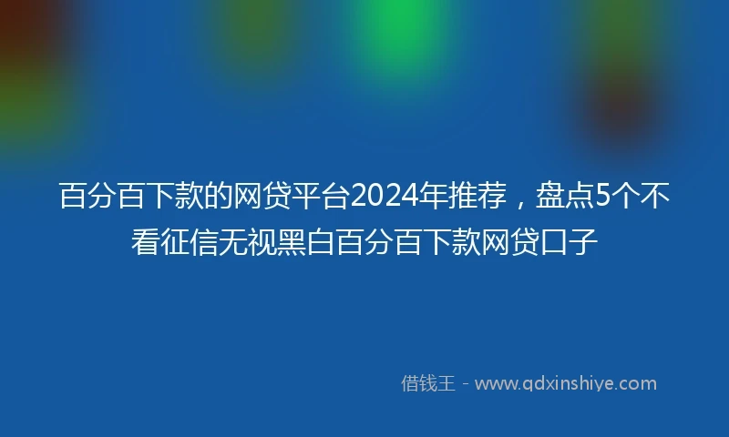 百分百下款的网贷平台2024年推荐，盘点5个不看征信无视黑白百分百下款网贷口子