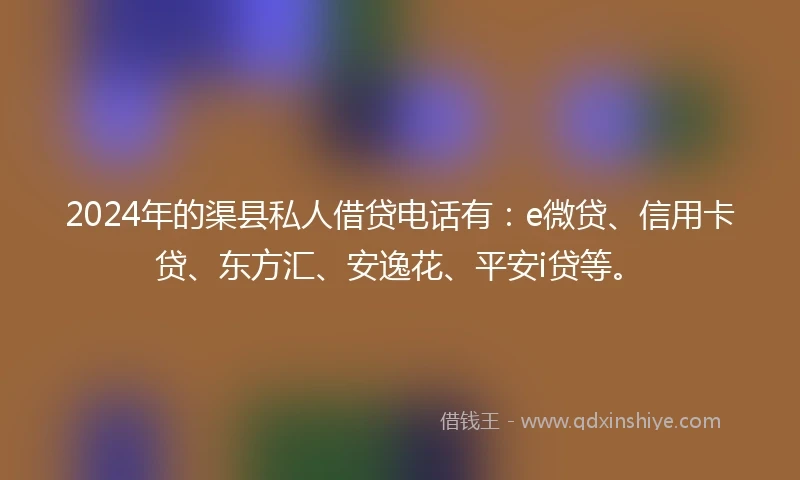 2024年的渠县私人借贷电话有：e微贷、信用卡贷、东方汇、安逸花、平安i贷等。