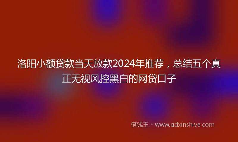 洛阳小额贷款当天放款2024年推荐，总结五个真正无视风控黑白的网贷口子