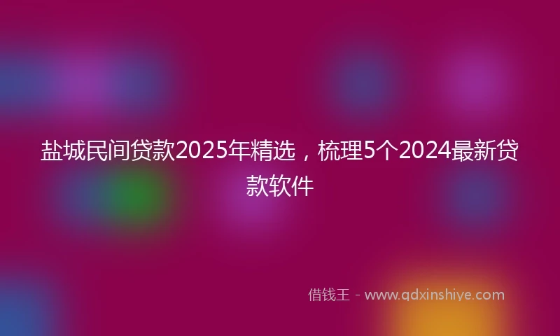 盐城民间贷款2025年精选，梳理5个2024最新贷款软件