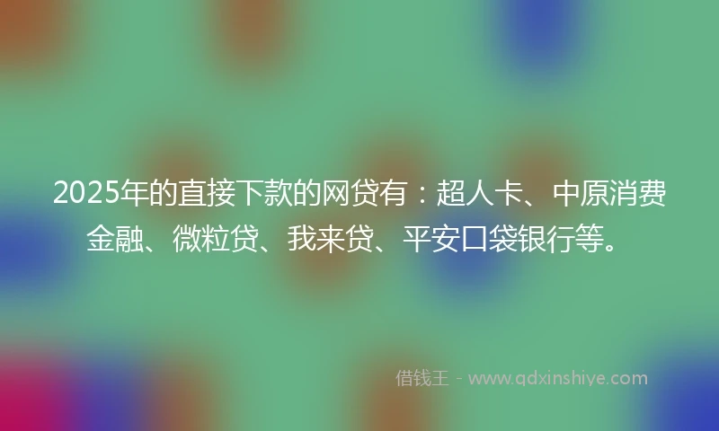 2025年的直接下款的网贷有：超人卡、中原消费金融、微粒贷、我来贷、平安口袋银行等。
