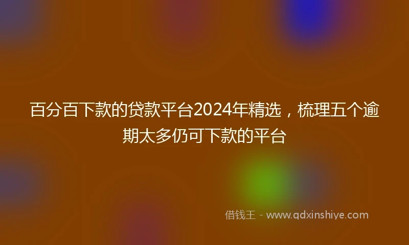 百分百下款的贷款平台2024年精选，梳理五个逾期太多仍可下款的平台