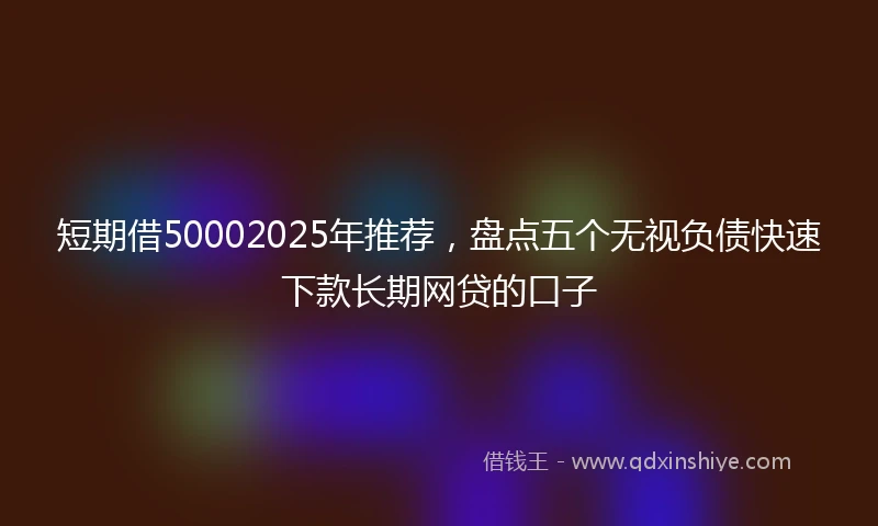 短期借50002025年推荐，盘点五个无视负债快速下款长期网贷的口子
