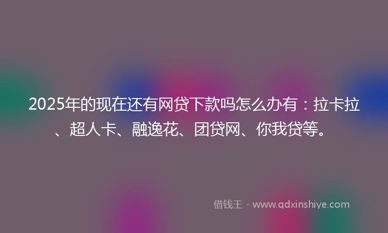 2025年的现在还有网贷下款吗怎么办有：拉卡拉、超人卡、融逸花、团贷网、你我贷等。