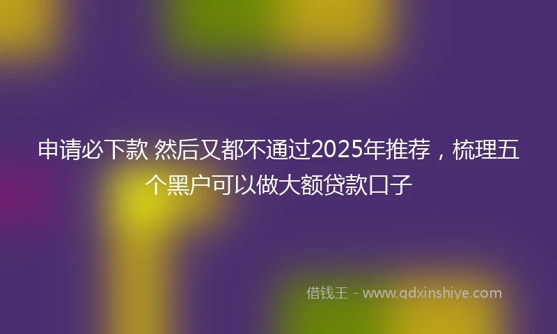 申请必下款 然后又都不通过2025年推荐，梳理五个黑户可以做大额贷款口子