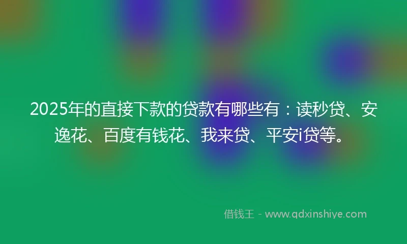 2025年的直接下款的贷款有哪些有：读秒贷、安逸花、百度有钱花、我来贷、平安i贷等。