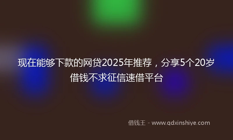 现在能够下款的网贷2025年推荐，分享5个20岁借钱不求征信速借平台