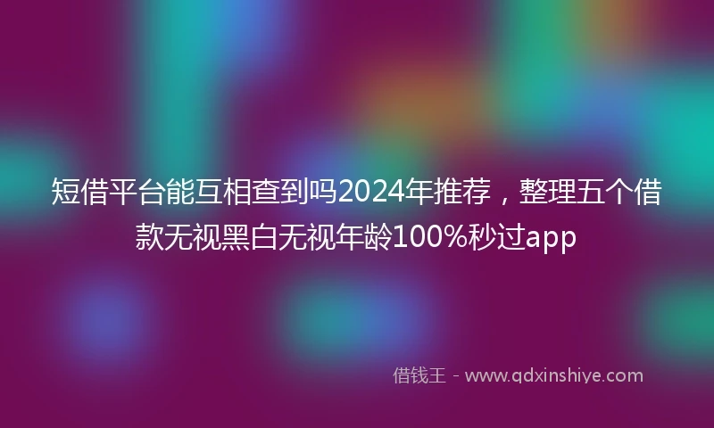 短借平台能互相查到吗2024年推荐，整理五个借款无视黑白无视年龄100%秒过app