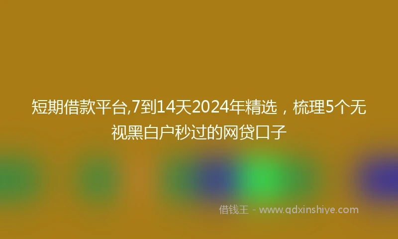 短期借款平台,7到14天2024年精选，梳理5个无视黑白户秒过的网贷口子