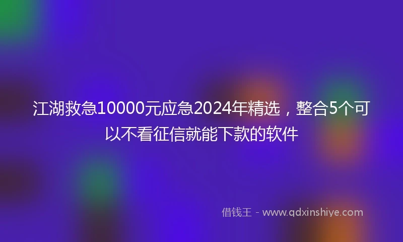 江湖救急10000元应急2024年精选，整合5个可以不看征信就能下款的软件