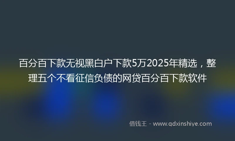 百分百下款无视黑白户下款5万2025年精选，整理五个不看征信负债的网贷百分百下款软件
