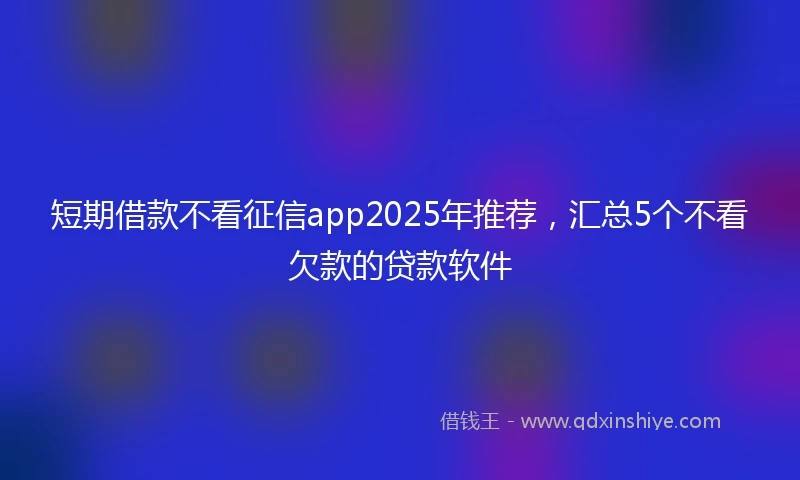 短期借款不看征信app2025年推荐，汇总5个不看欠款的贷款软件