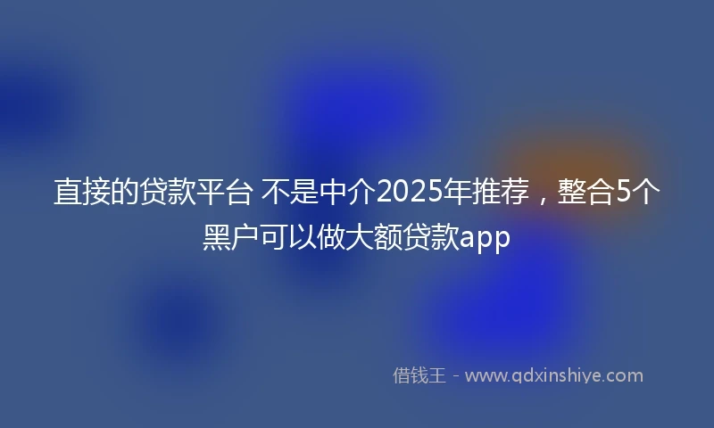 直接的贷款平台 不是中介2025年推荐，整合5个黑户可以做大额贷款app